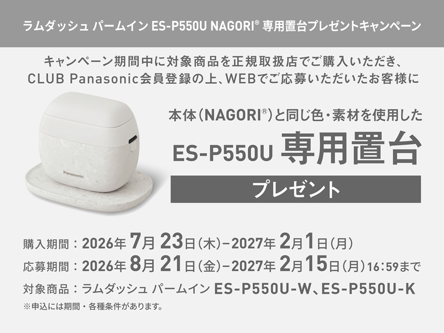 ラムダッシュ パームイン ES-P550U NAGORI® 専用置台プレゼントキャンペーン キャンペーン期間中に対象商品を正規取扱店でご購入いただき、CLUB Panasonic会員登録の上、WEBでご応募いただいたお客様に 本体（NAGORI®）と同じ色・素材を使用した ES-P550U 専用置台 プレゼント 購入期間：2026年7月23日（木）-2027年2月1日（月） 応募期間：2026年8月21日（金）-2027年2月15日（月）16:59まで 対象商品：ラムダッシュ パームイン ES-P550U-W、ES-P550U-K ※申込には期間・各種条件があります。