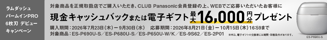 ラムダッシュ パームインPRO 6枚刃 デビューキャンペーン 対象商品を正規取扱店でご購入いただき、CLUB Panasonic会員登録の上、WEBでご応募いただいたお客様に 現金キャッシュバック または電子ギフト 最大16,000円分 プレゼント 購入期間：2026年7月23日（木）- 9月30日（水） 応募期間：2026年8月21日（金）- 10月15日（木）16:59まで 対象商品：ES-P690U-S／ES-P680U-S／ES-P650U-W/K／ES-9S62／ES-2P01 ※申込、電子ギフトの交換等には期間・各種条件があります。