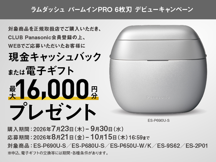 ラムダッシュ パームインPRO 6枚刃 デビューキャンペーン 対象商品を正規取扱店でご購入いただき、CLUB Panasonic会員登録の上、WEBでご応募いただいたお客様に 現金キャッシュバック または電子ギフト 最大16,000円分 プレゼント 購入期間：2026年7月23日（木）- 9月30日（水） 応募期間：2026年8月21日（金）- 10月15日（木）16:59まで 対象商品：ES-P690U-S／ES-P680U-S／ES-P650U-W/K／ES-9S62／ES-2P01 ※申込、電子ギフトの交換等には期間・各種条件があります。