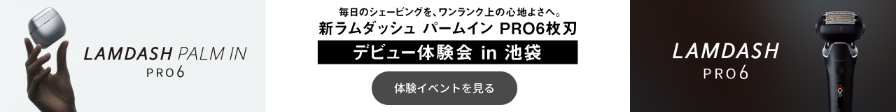 LAMDASH PALM IN PRO6 LAMDASH PRO6 毎日のシェービングを、ワンランク上の心地よさへ。 新ラムダッシュ パームイン PRO6枚刃 デビュー体験会 in 池袋 体験イベントを見る
