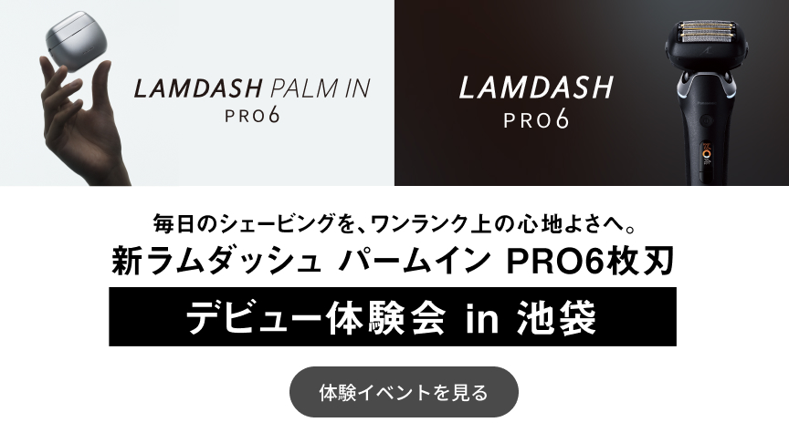 LAMDASH PALM IN PRO6 LAMDASH PRO6 毎日のシェービングを、ワンランク上の心地よさへ。 新ラムダッシュ パームイン PRO6枚刃 デビュー体験会 in 池袋 体験イベントを見る