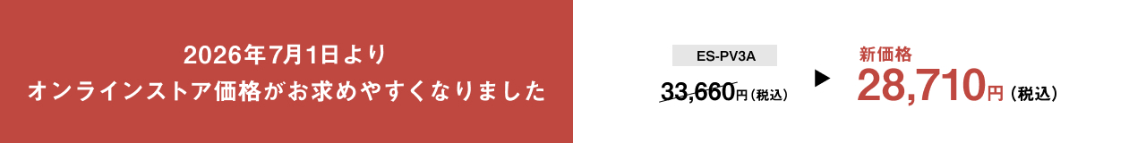 2026年7月1日より オンラインストア価格がお求めやすくなりました ES-PV3A 33,660円（税込） 新価格 28,710円（税込）