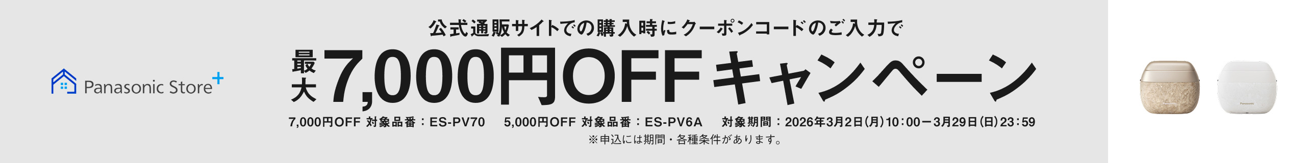 Panasonic Store+ 公式通販サイトでの購入時にクーポンコードのご入力で最大7,000円OFFキャンペーン 7,000円OFF対象品番：ES-PV70 5,000円OFF対象品番：ES-PV6A 対象期間：2026年3月2日（月）10:00〜3月29日(日)23:59 ※申込には期間・各種条件があります。
