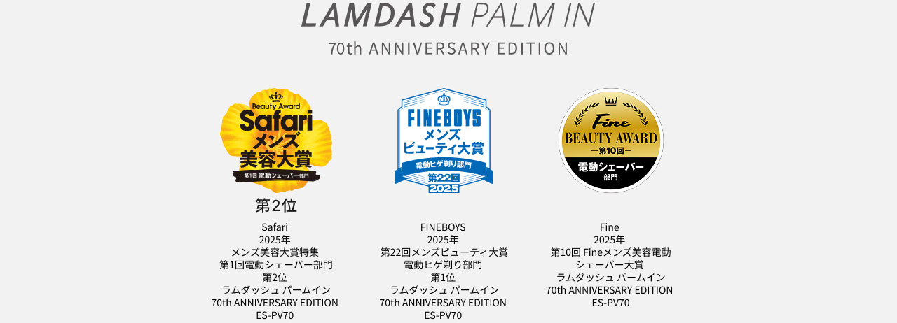 LAMDASH PALM IN 70th ANNIVERSARY EDITION Safari 2025年 メンズ美容大賞特集 第1回電動シェーバー部門 第2位 ラムダッシュ パームイン 70th ANNIVERSARY EDITION ES-PV70 FINEBOYS 2025年 第22回メンズビューティ大賞 電動ヒゲ剃り部門 第1位 ラムダッシュ パームイン 70th ANNIVERSARY EDITION ES-PV70 Fine 2025年 第10回 Fineメンズ美容電動シェーバー大賞 ラムダッシュ パームイン 70th ANNIVERSARY EDITION ES-PV70