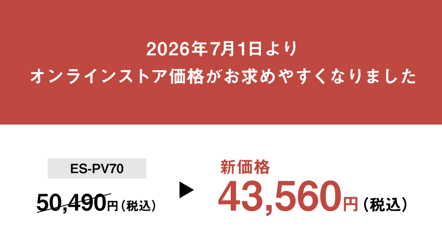 2026年7月1日より オンラインストア価格がお求めやすくなりました ES-PV70 50,490円（税込） 新価格 43,560円（税込）