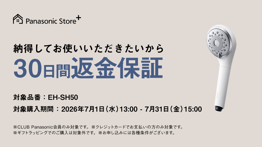 納得してお使いいただきたいから 30日間返金保証 対象品番：EH-SH50 対象購入期間：2026年7月1日（水）13：00－7月31日（金）15：00 ※CLUB Panasonic会員のみ対象です。 ※クレジットカードでお支払いの方のみ対象です。 ※ギフトラッピングでのご購入は対象外です。 ※お申し込みには各種条件がございます。