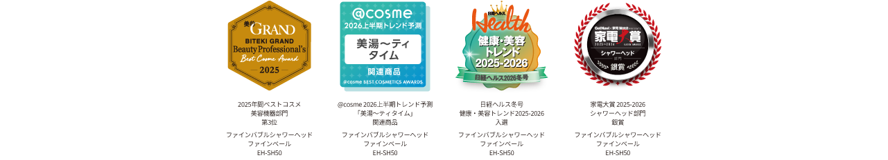 美的GRAND2025年間ベストコスメ 美容機器部門 第3位 ,@cosme 2026上半期 トレンド予測 「美湯～ティタイム」,日経ヘルス冬号 健康・美容トレンド2025–2026 入選,家電大賞,2025-2026,シャワーヘッド部門,銀賞