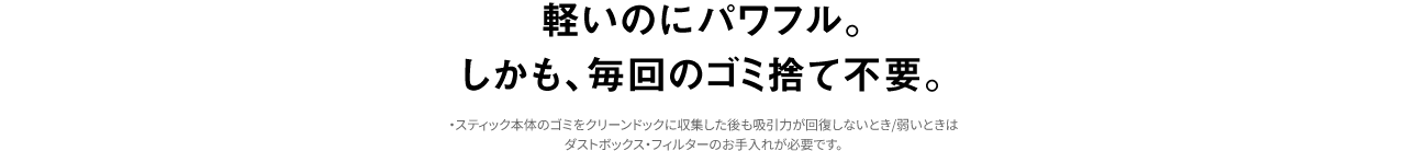 軽いのにパワフル。 しかも、毎回のゴミ捨て不要　・スティック本体のゴミをクリーンドックに収集した後も吸引力が回復しないとき/弱いときはダストボックス・フィルターのお手入れが必要です。