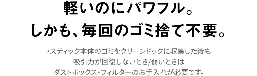 軽量＆パワフル。 毎回のゴミ捨て不要｜・スティック本体のゴミをクリーンドックに収集した後も吸引力が回復しないとき/弱いときはダストボックス・フィルターのお手入れが必要です。