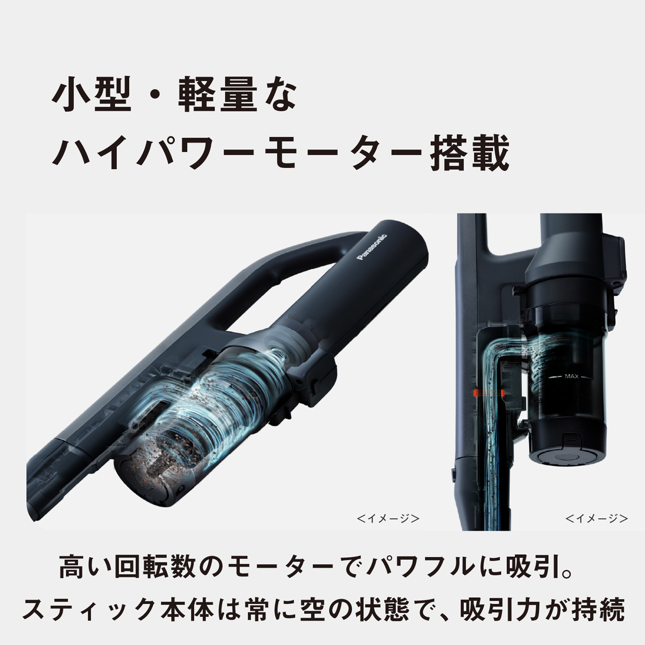 小型·軽量なハイパワーモーター搭載　<イメージ>　<イメージ>　高い回転数のモーターでパワフルに吸引。スティック本体は常に空の状態で、吸引力が持続
