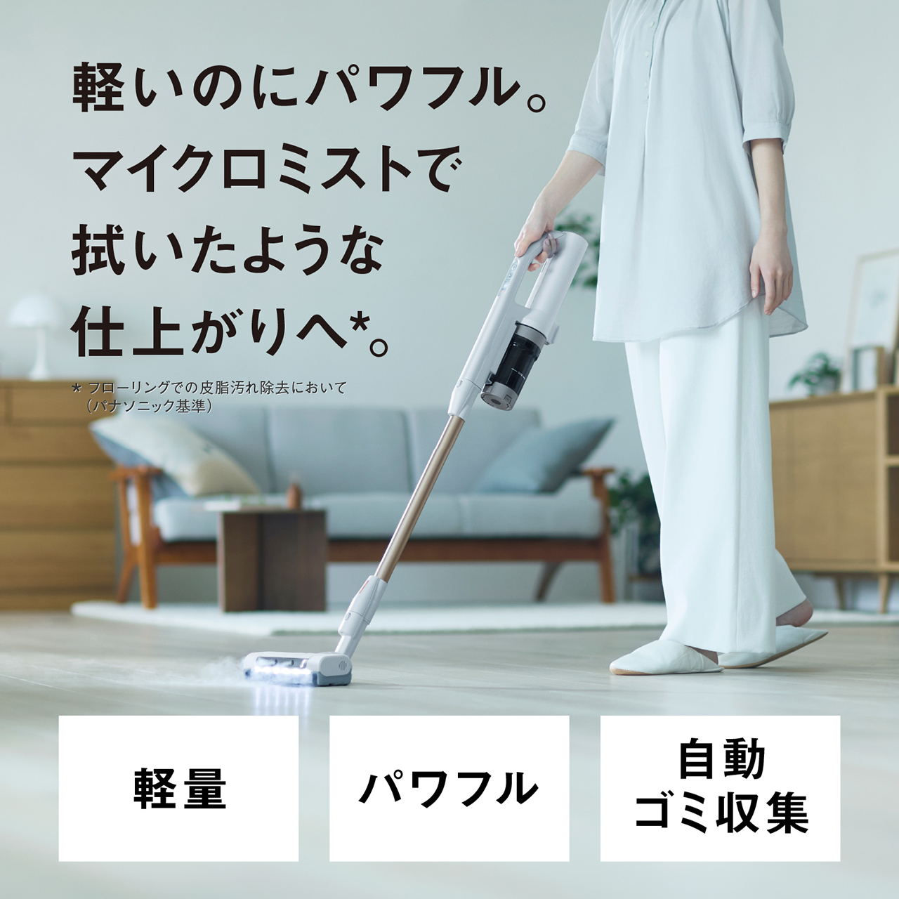 軽いのにパワフル。マイクロミストで拭いたような仕上がりへ＊。　＊フローリングの皮脂汚れ除去において（パナソニック基準）　軽量・パワフル・自動ゴミ収集