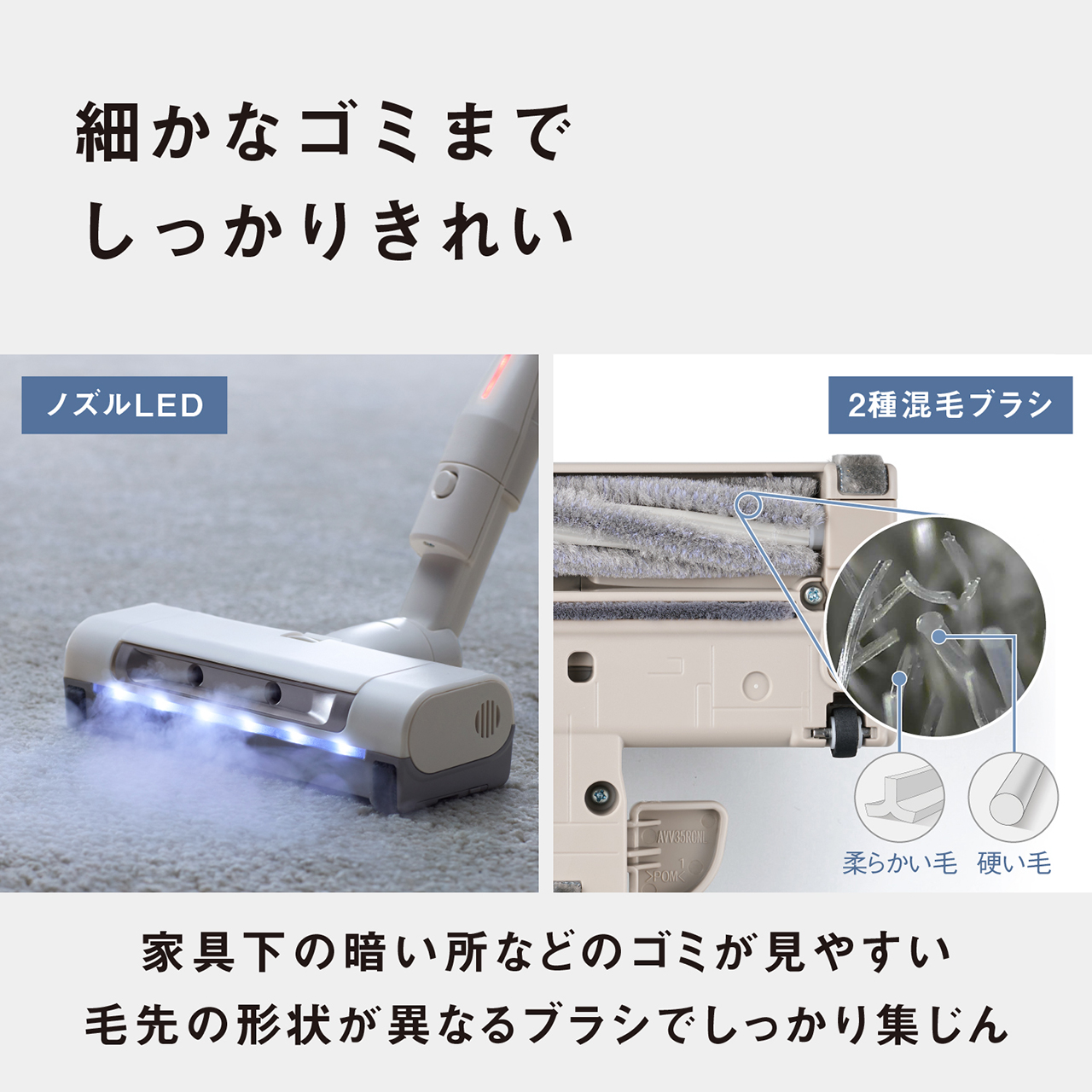 細かなゴミまでしっかりきれい　ノズルLED　２種混毛ブラシ（柔らかい毛・硬い毛）　家具下の暗い所などのゴミが見やすい　毛先の形状が異なるブラシでしっかり集じん