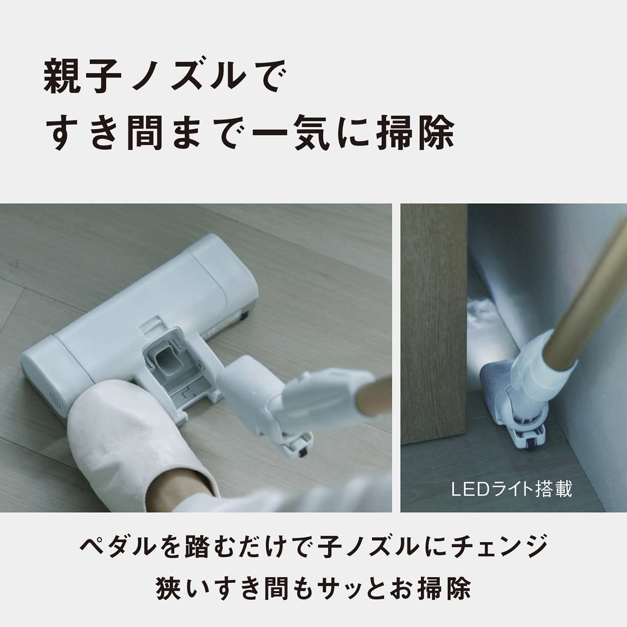 親子ノズルですき間まで一気に掃除　（LEDライト搭載）　ペダルを踏むだけで子ノズルにチェンジ　狭いすき間もサッとお掃除