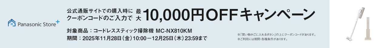 公式サイトでのご購入時にクーポンコードのご入力で最大10,000円OFFキャンペーン,対象商品：コードレススティック掃除機 MC-NX810KM, 期間：2025年11月28日(金)10:00－12月25日(木)23:59まで, ※「買い物かごに入れるボタン」の上にクーポンコードがあります。※ご利用には期間・各種条件があります。