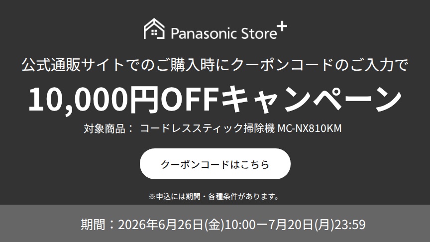 Panasonic Store+ 公式通販サイトでのご購入時にクーポンコードのご入力で10,000円OFFキャンペーン,対象商品：コードレススティック掃除機 MC-NX810KM,期間：2026年6月26日(金)10:00-7月20日(月)23:59,※申込には期間・各種条件があります。