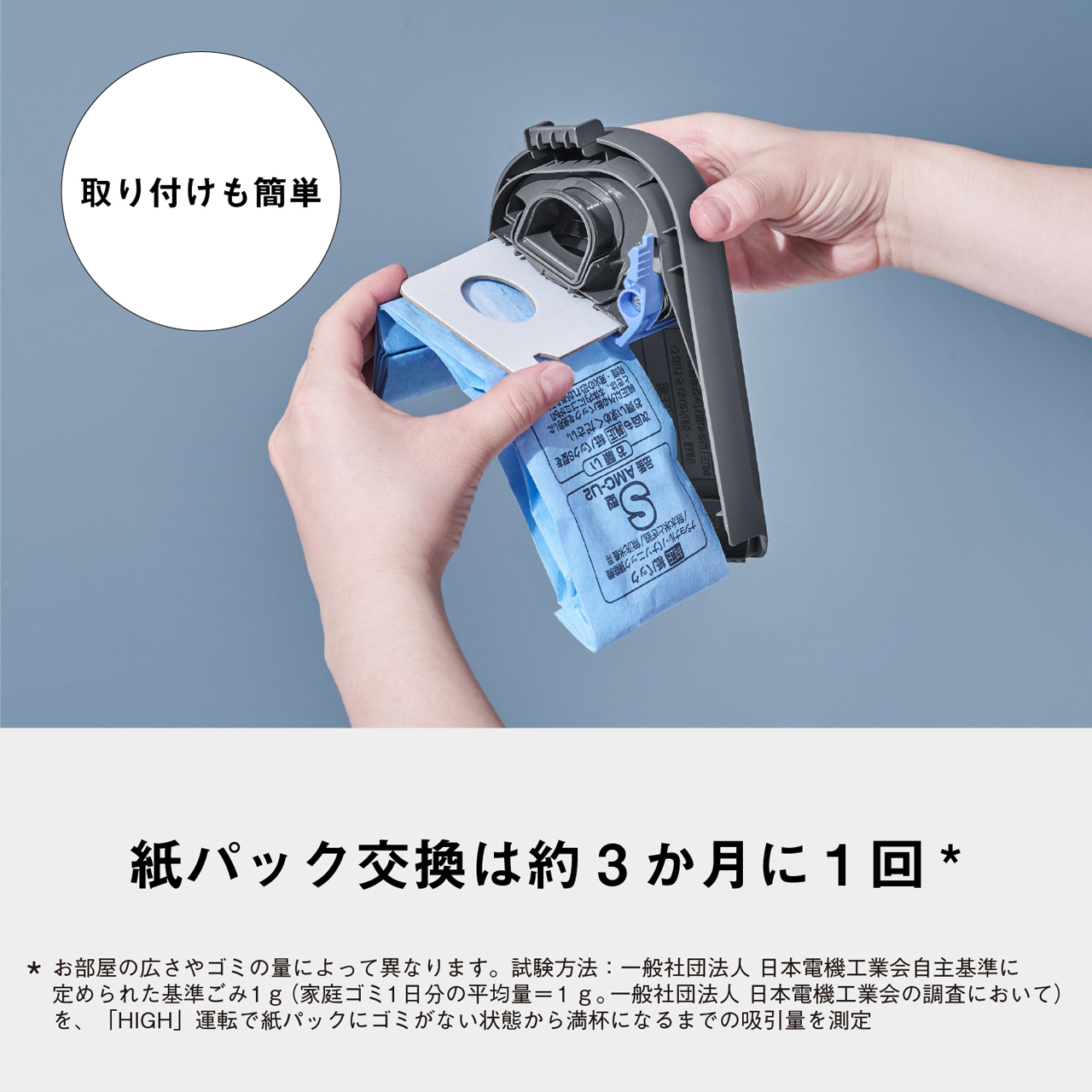 取り付けも簡単　紙パック交換は約3か月に1回*　* お部屋の広さやゴミの量によって異なります。試験方法:一般社団法人 日本電機工業会自主基準に定められた基準ごみ1g(家庭ゴミ1日分の平均量=1g。一般社団法人　日本電機工業会の調査において)　を、「HIGH」運転で紙パックにゴミがない状態から満杯になるまでの吸引量を測定　