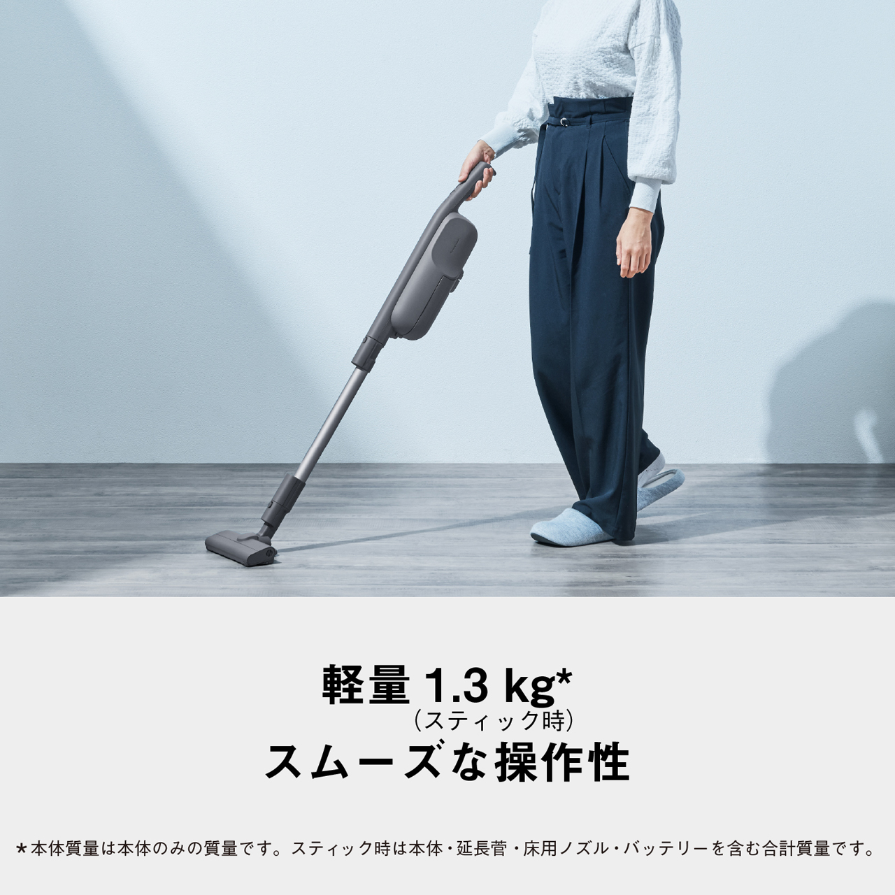 軽量 1.3kg*(スティック時)　スムーズな操作性　*本体質量は本体のみの質量です。スティック時は本体·延長菅·床用ノズル·バッテリーを含む合計質量です。