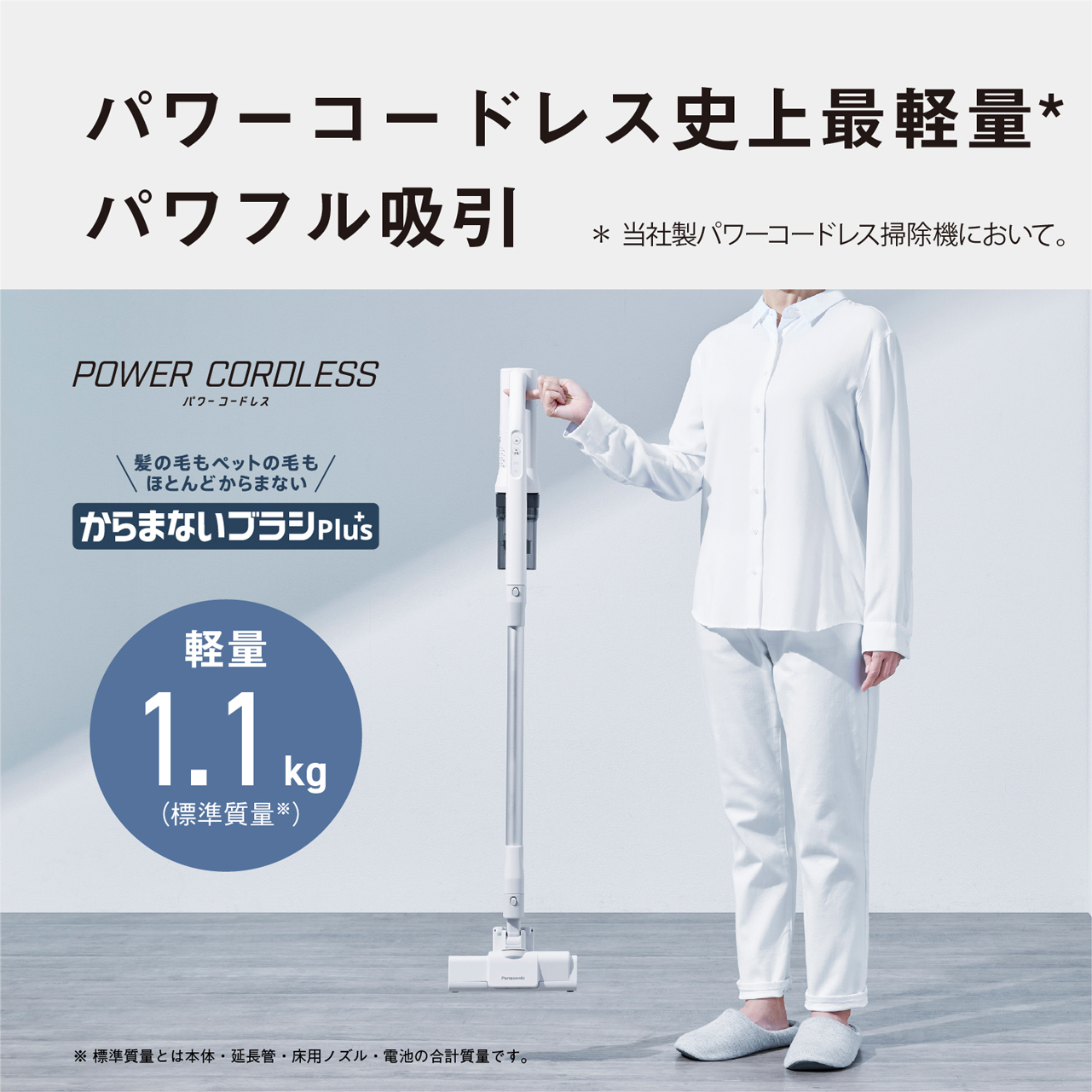 パワーコードレス史上最軽量*パワフル吸引　*当社製パワーコードレス掃除機において。　POWER CORDLESS　パワーコードレス　髪の毛もペットの毛もほとんどからまない　からまないブラシplus　軽量1.1kg(標準質量※)　※標準質量とは本体·延長管·床用ノズル·電池の合計質量です。