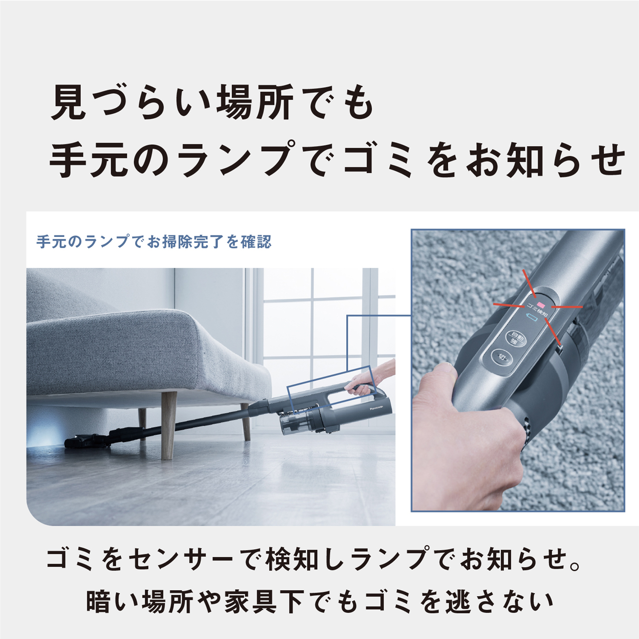 見づらい場所でも手元のランプでゴミをお知らせ　手元のランプでお掃除完了を確認　ゴミをセンサーで検知しランプでお知らせ。暗い場所や家具下でもゴミを逃さない
