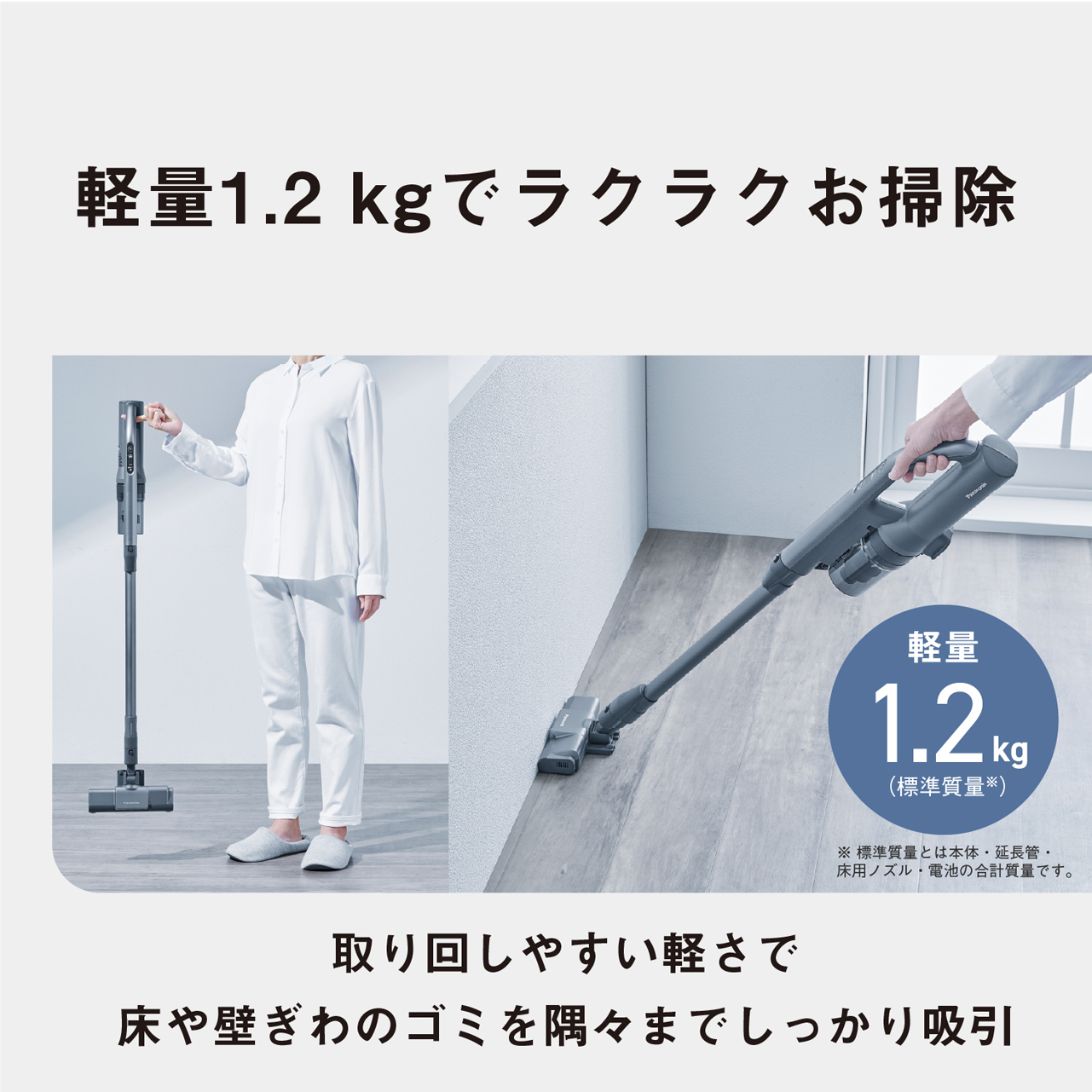 軽量1.2kgでラクラクお掃除　軽量1.2kg(標準質量※)　※標準質量とは本体·延長管·床用ノズル·電池の合計質量です。　取り回しやすい軽さで床や壁ぎわのゴミを隅々までしっかり吸引
