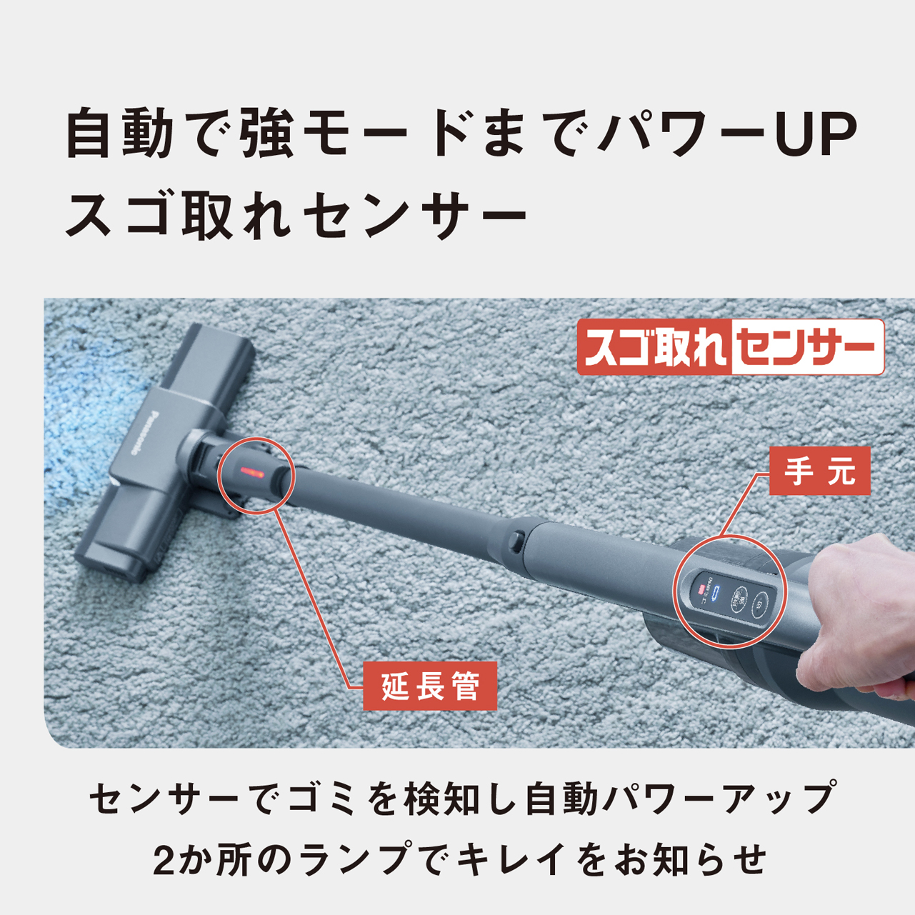 自動で強モードまでパワーUP　スゴ取れセンサー　スゴ取れセンサー（手元・延長管）　センサーでゴミを検知し自動パワーアップ　2か所のランプでキレイをお知らせ