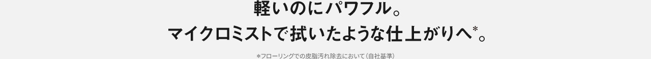 軽いのにパワフル。 マイクロミストで 拭いたような仕上がりへ