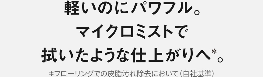 軽いのにパワフル。 マイクロミストで 拭いたような仕上がりへ