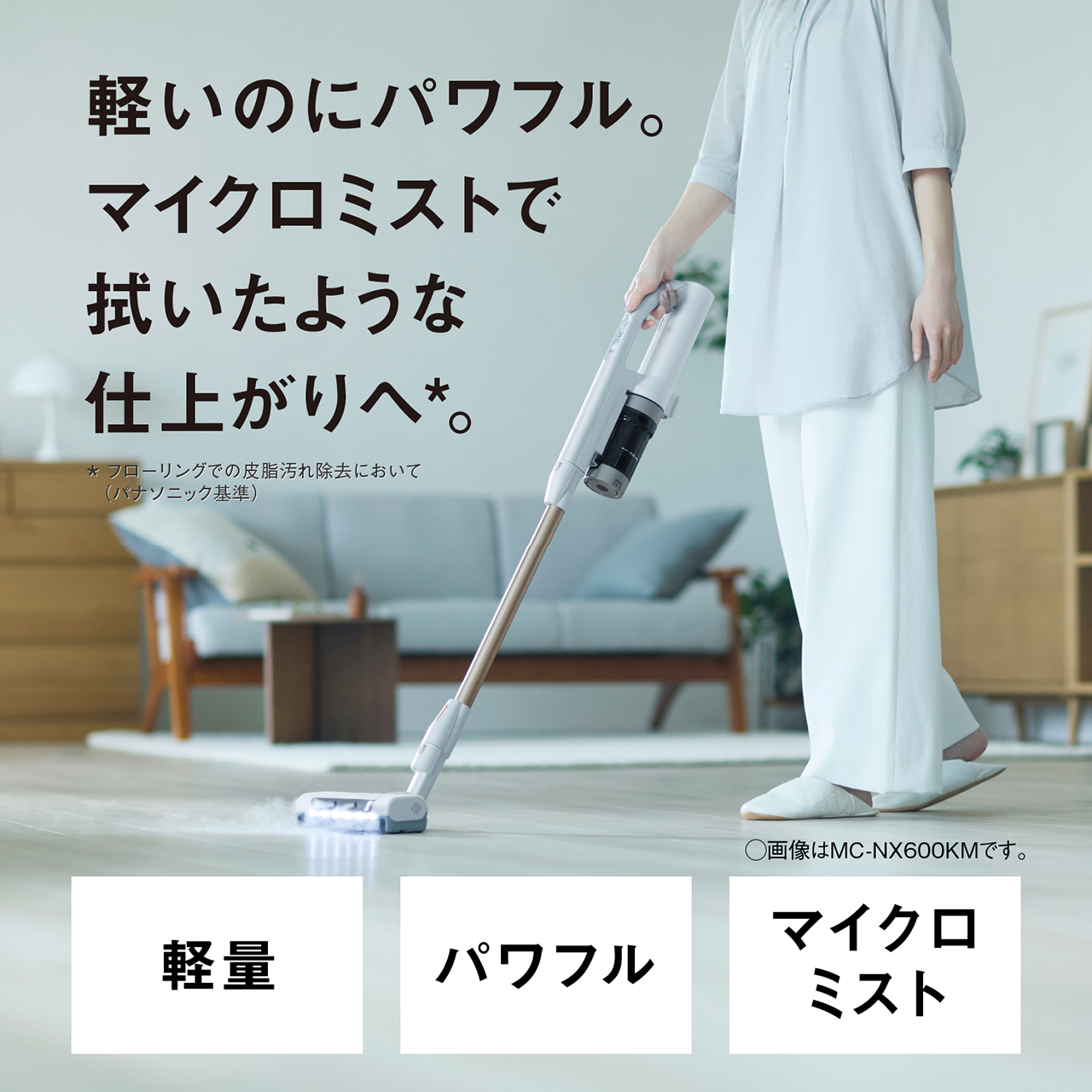 軽いのにパワフル。マイクロミストで拭いたような仕上がりへ＊。　＊フローリングの皮脂汚れ除去において（パナソニック基準）　軽量・パワフル・マイクロミスト　○画像はMC-NX600KMです。
