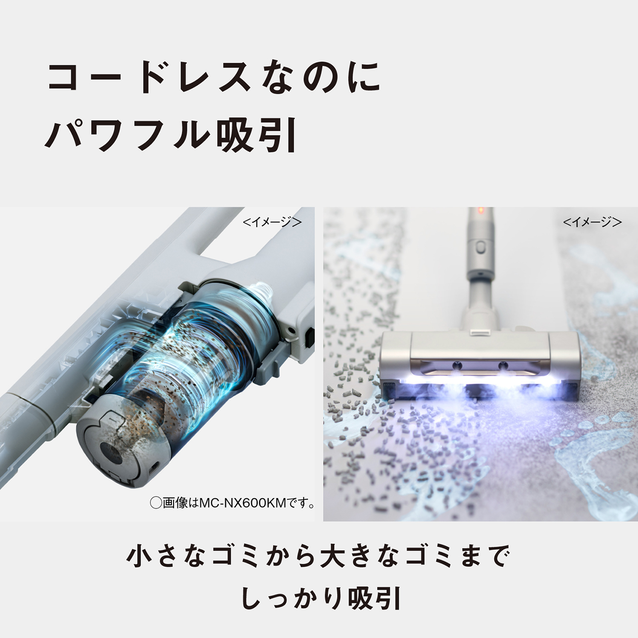 コードレスなのにパワフル吸引　＜イメージ＞　○画像はMC-NX600KMです。　小さなゴミから大きなゴミまでしっかり吸引