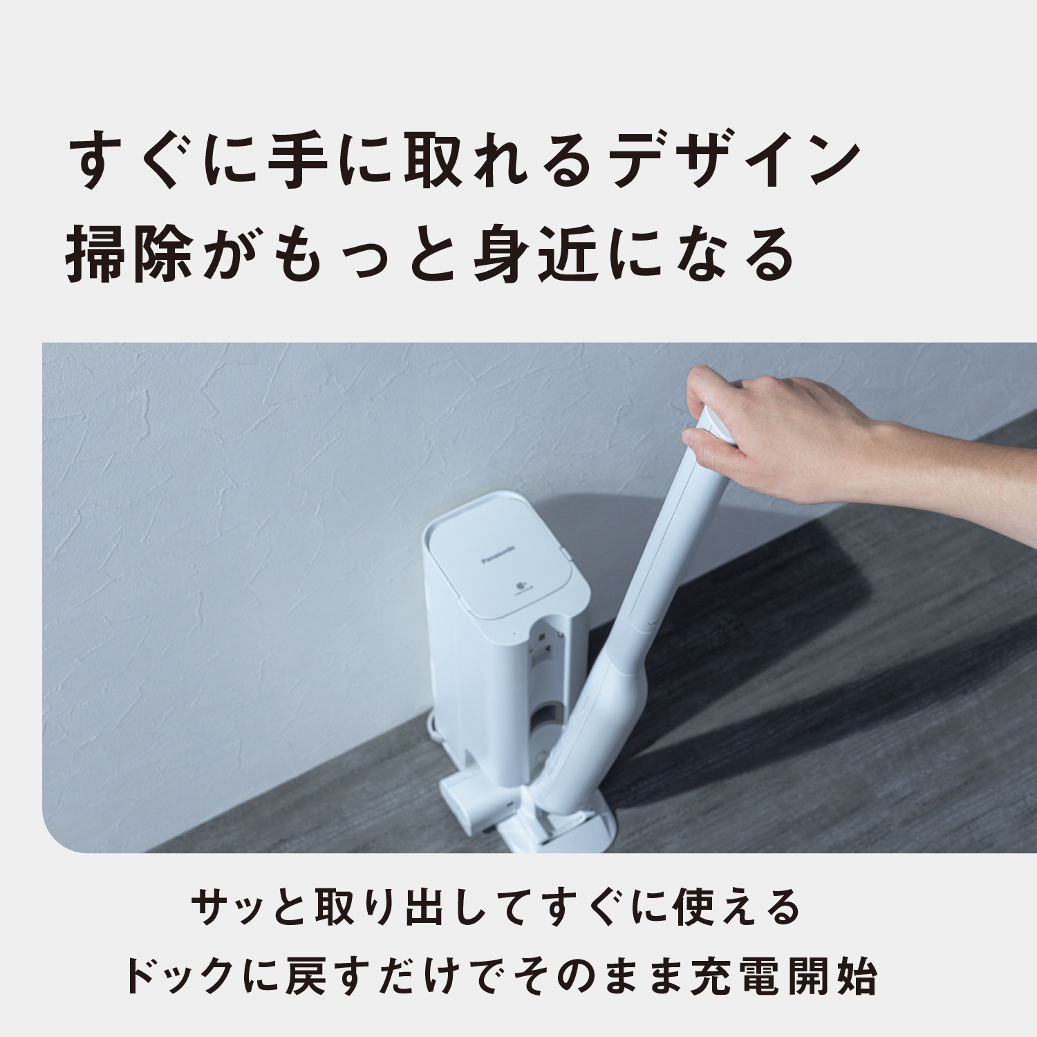 すぐに手に取れるデザイン。掃除がもっと身近になる：サッと取り出してすぐに使える。ドックに戻すだけでそのまま充電開始