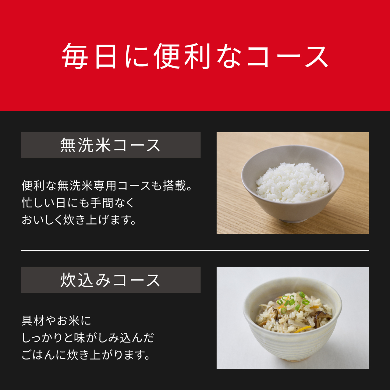 毎日に便利なコース。無洗米コース：便利な無洗米専用コースも搭載。忙しい日にも手間なくおいしく炊き上げます。炊き込みコース：具材やお米にしっかりと味がしみ込んだごはんに炊き上がります。