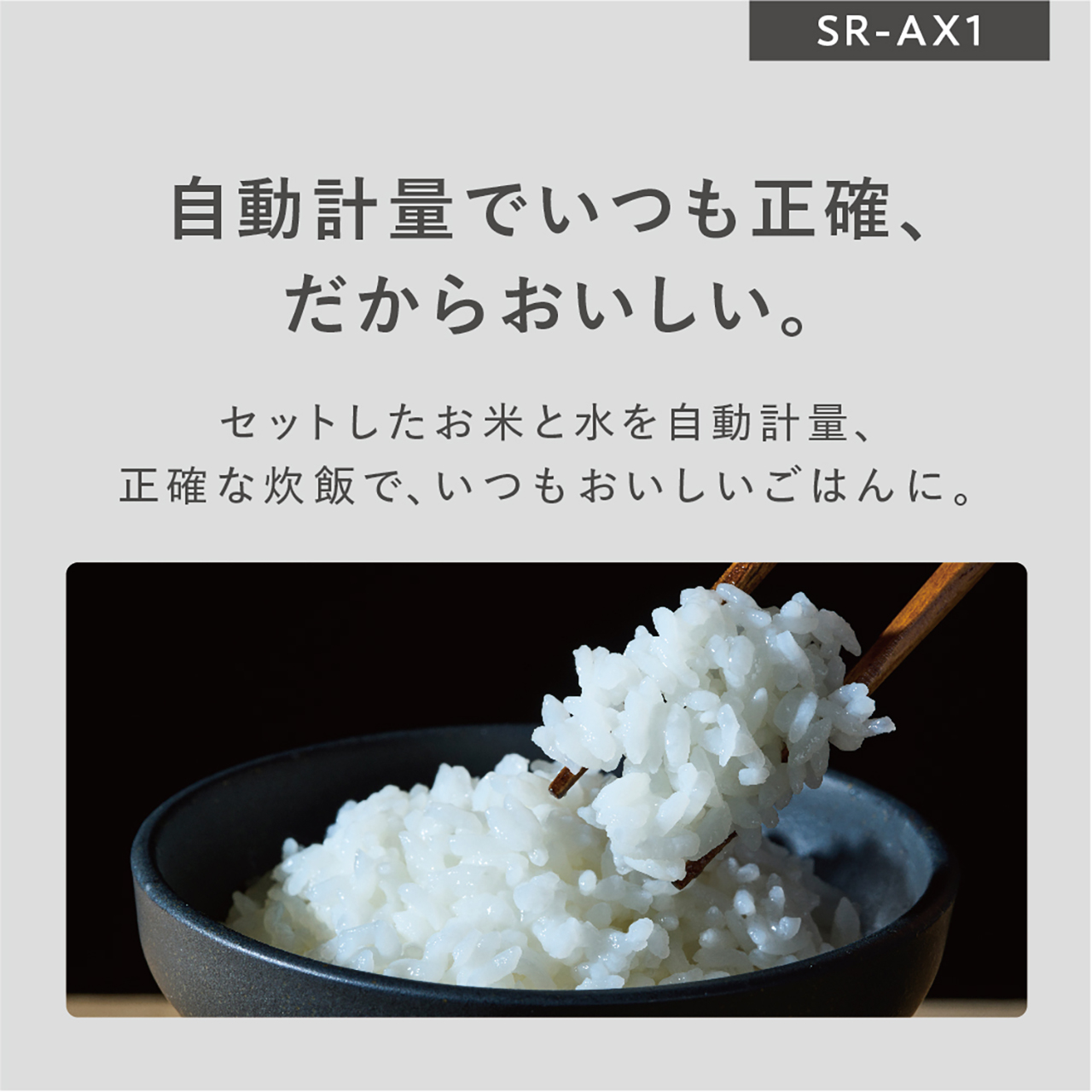 自動計量でいつも正確、だからおいしい。セットしたお米と水を自動計量、正確な炊飯で、いつもおいしいごはんに。