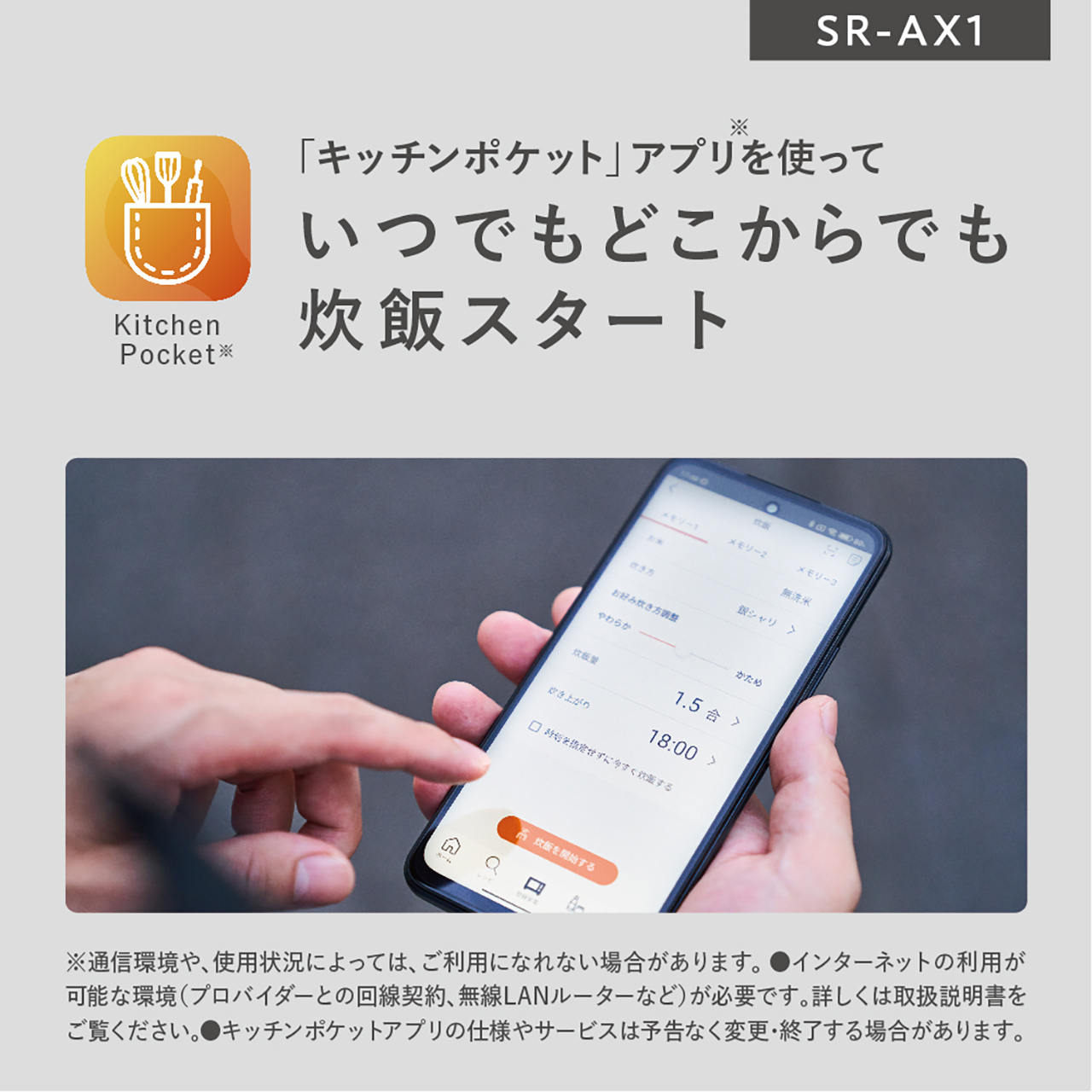 「キッチンポケット」アプリを使っていつでもどこからでも炊飯スタート。※通信環境や、使用状況によっては、ご利用になれない場合があります。●インターネットの利用が可能な環境(プロバイダーとの回線契約、無線LANルーターなど)が必要です。詳しくは取扱説明書をご覧ください。●キッチンポケットアプリの仕様やサービスは予告なく変更・終了する場合があります。