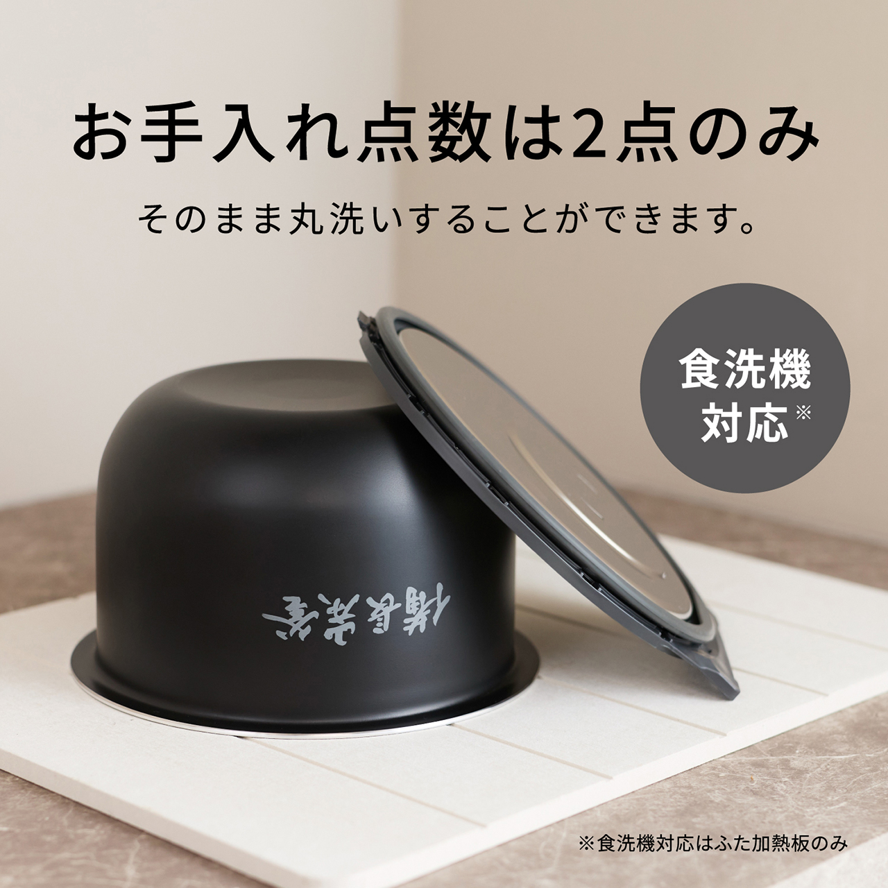 【お手入れ点数は2点（ワンタッチふた加熱板・内釜）のみ】そのまま丸洗いすることができます。食洗機対応※。※食洗機対応はふた加熱板のみ。