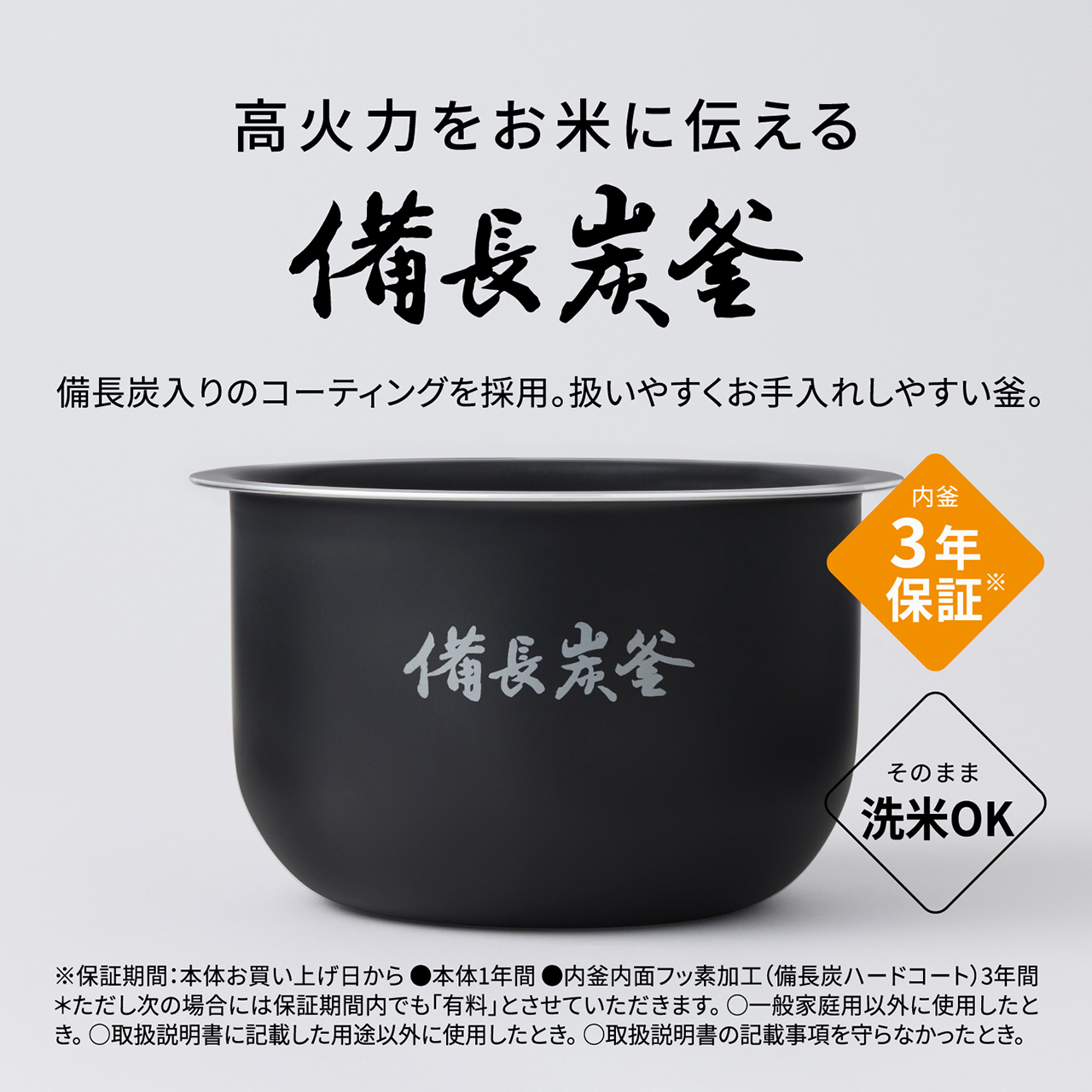 【高火力をお米に伝える「備長炭釜」】備長炭入りのコーティングを採用。扱いやすくお手入れしやすい釜。内釜3年保証※。そのまま洗米OK。 ※保証期間：本体お買い上げ日から●本体1年間●内釜内面フッ素加工(備長炭ハードコート)3年間＊ただし次の場合には保証期間内でも「有料」とさせていただきます。〇一般家庭用以外に使用したとき。〇取扱説明書に記載した用途以外に使用したとき。〇取扱説明書の記載事項を守らなかったとき。