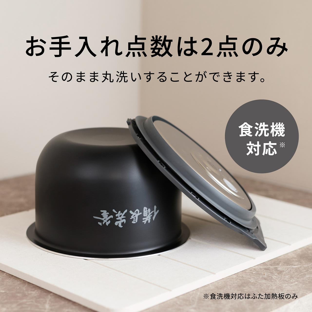 【お手入れ点数は2点（ワンタッチふた加熱板・内釜）のみ】そのまま丸洗いすることができます。食洗機対応※。※食洗機対応はふた加熱板のみ。