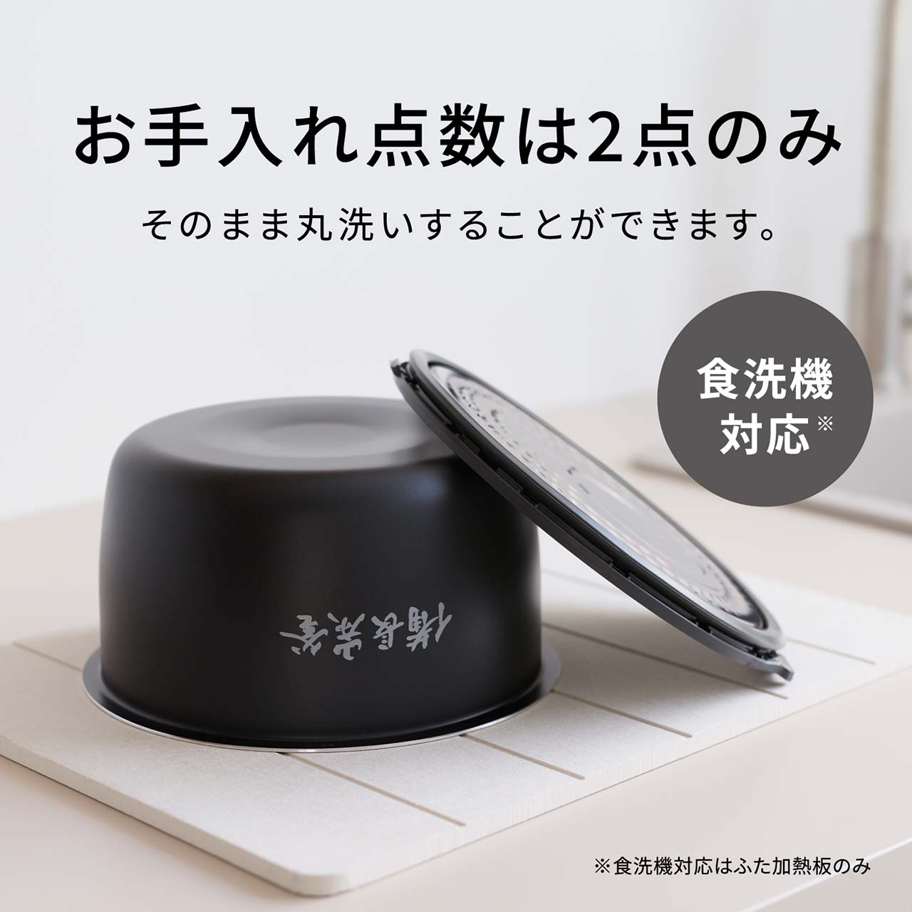 【お手入れ点数は2点（ワンタッチふた加熱板・内釜）のみ】そのまま丸洗いすることができます。食洗機対応＊。＊食洗機対応はふた加熱板のみ。