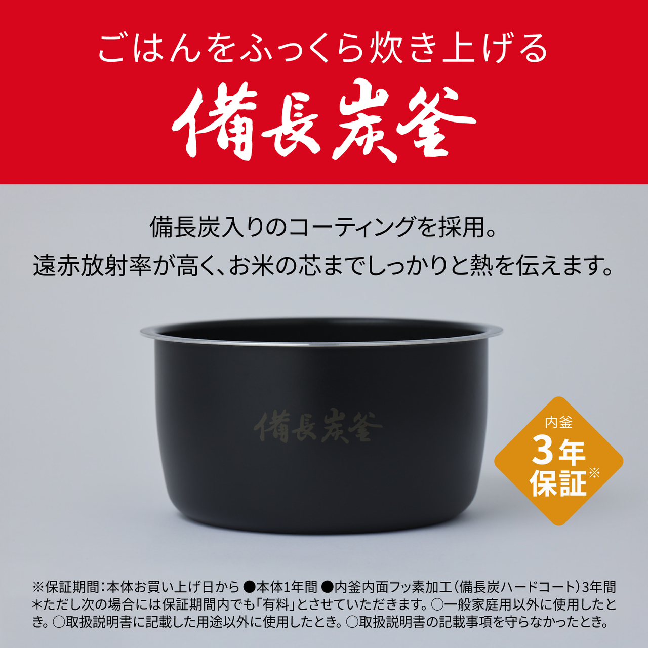 ごはんをふっくら炊き上げる備長炭釜。備長炭入りのコーティングを採用。遠赤放射率が高く、お米の芯までしっかりと熱を伝えます。内釜3年保証※ ※保証期間：本体お買い上げ日から●本体1年間●内釜内面フッ素加工(備長炭ハードコート)3年間＊ただし次の場合には保証期間内でも「有料」とさせていただきます。〇一般家庭用以外に使用したとき。〇取扱説明書に記載した用途以外に使用したとき。〇取扱説明書の記載事項を守らなかったとき。
