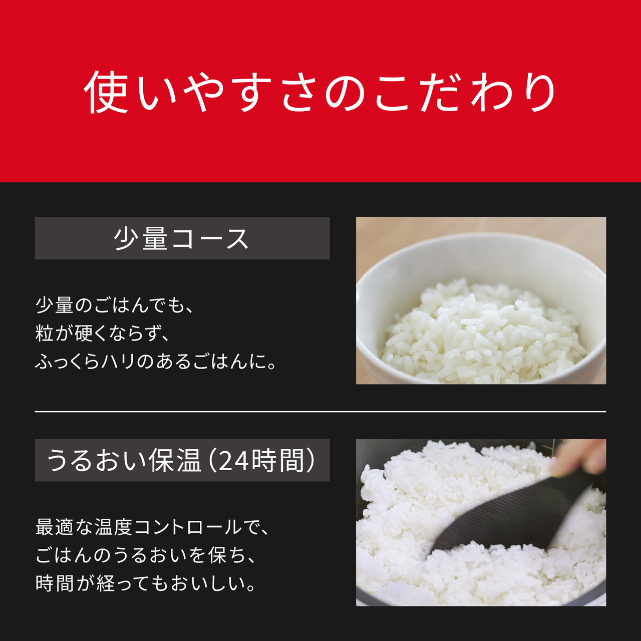 使いやすさのこだわり。少量コース：少量のごはんでも、粒が硬くならず、ふっくらハリのあるごはんに。うるおい保温(24時間)：最適な温度コントロールで、ごはんのうるおいを保ち、時間が経ってもおいしい。