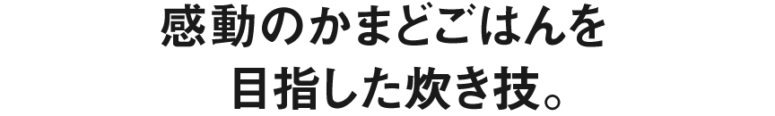 感動のかまどごはんを目指した炊き技。
