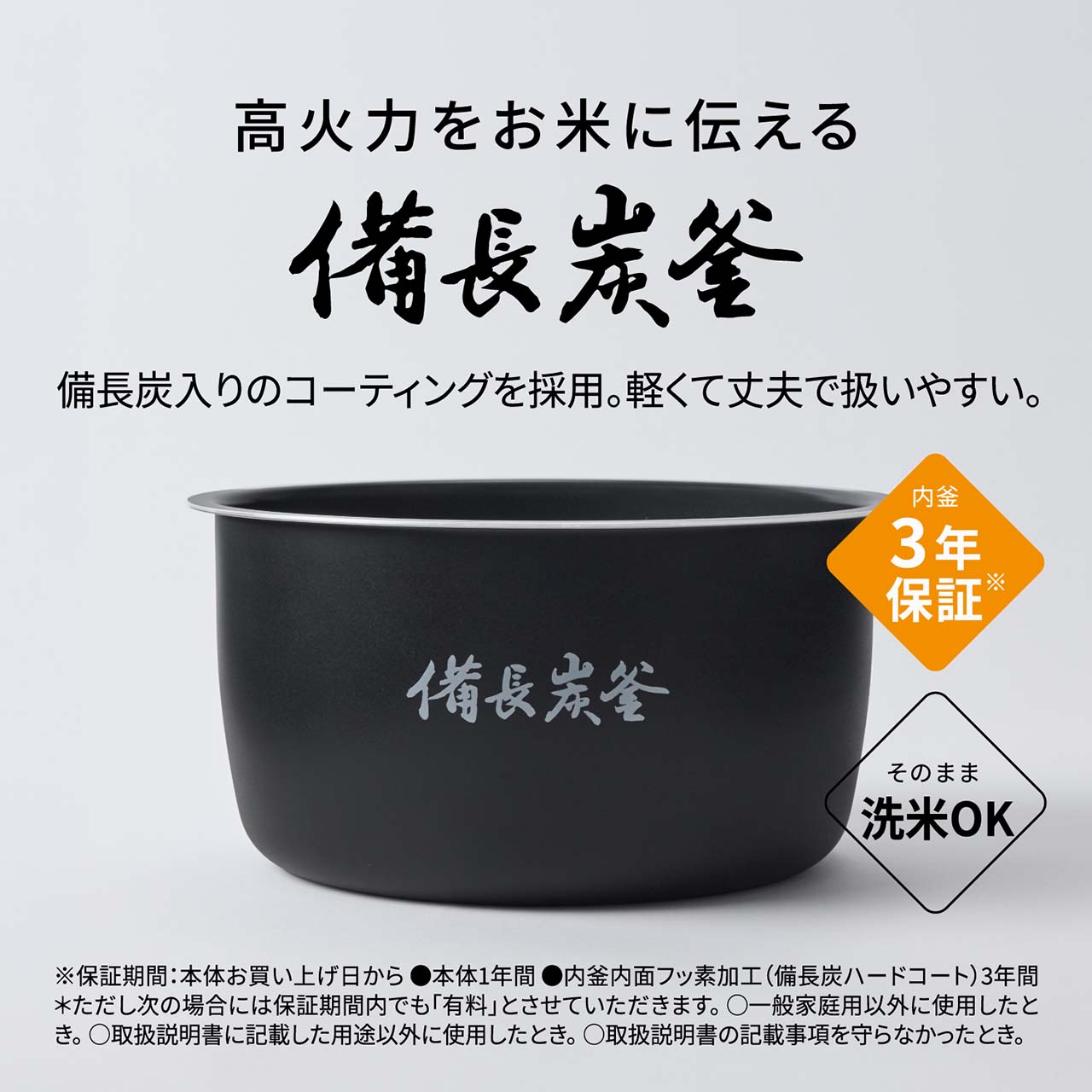 【高火力をお米に伝える「備長炭釜」】備長炭入りのコーティングを採用。軽くて丈夫で扱いやすい。内釜3年保証※。そのまま洗米OK。 ※保証期間：本体お買い上げ日から●本体1年間●内釜内面フッ素加工(備長炭ハードコート)3年間＊ただし次の場合には保証期間内でも「有料」とさせていただきます。〇一般家庭用以外に使用したとき。〇取扱説明書に記載した用途以外に使用したとき。〇取扱説明書の記載事項を守らなかったとき。
