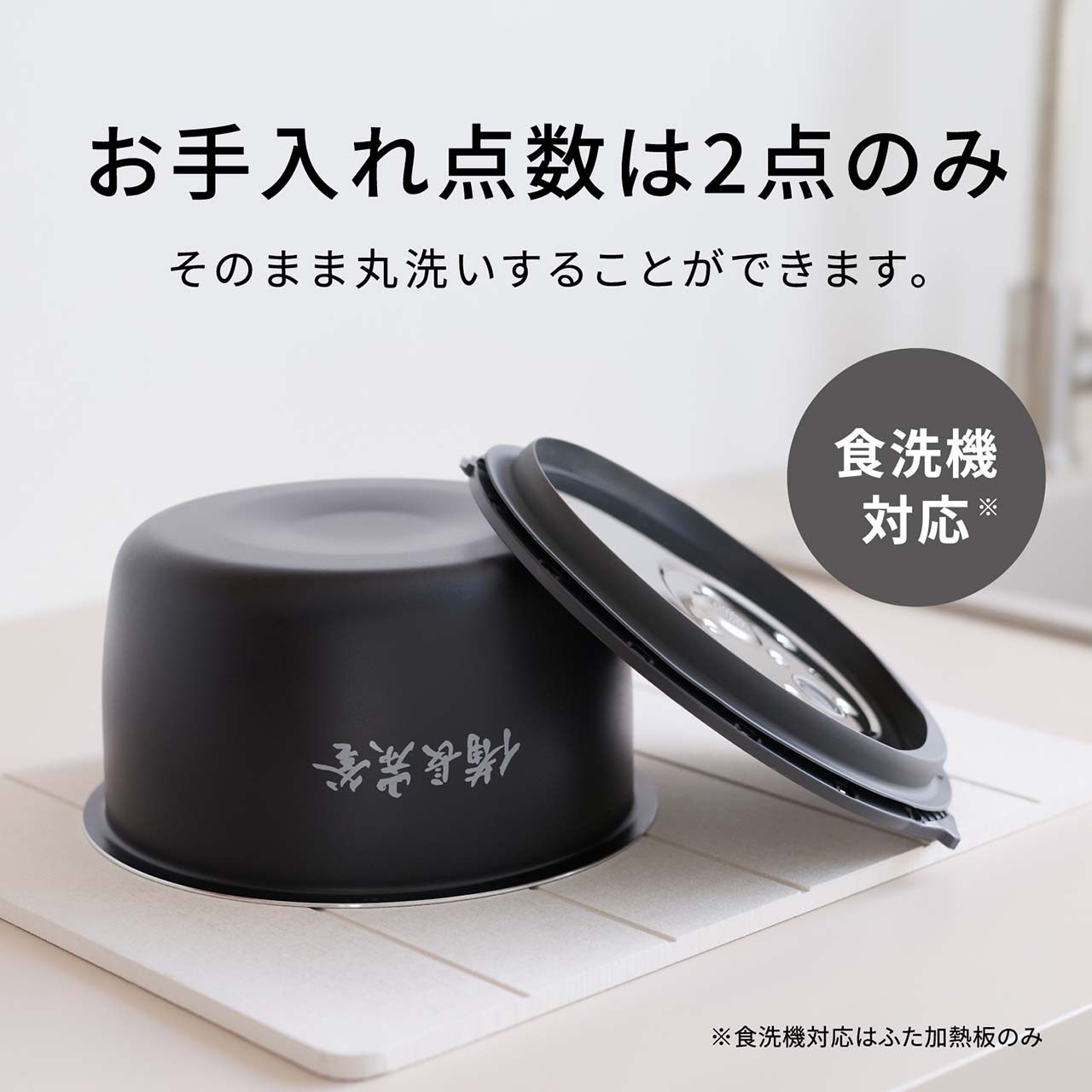 【お手入れ点数は2点（ワンタッチふた加熱板・内釜）のみ】そのまま丸洗いすることができます。食洗機対応＊。＊食洗機対応はふた加熱板のみ。