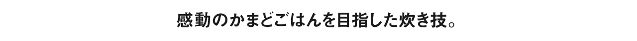 感動のかまどごはんを目指した炊き技。