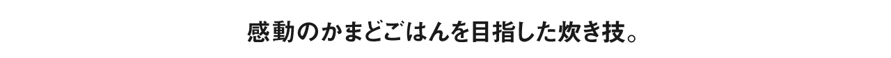 感動のかまどごはんを目指した炊き技。
