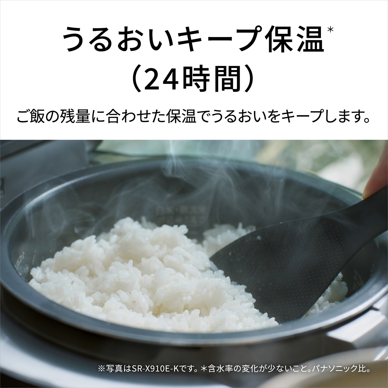 【うるおいキープ保温＊（24時間）】ごはんの残量に合わせた保温でうるおいをキープします。※写真はSR-X910E-Kです。＊含水率の変化が少ないこと。パナソニック比。