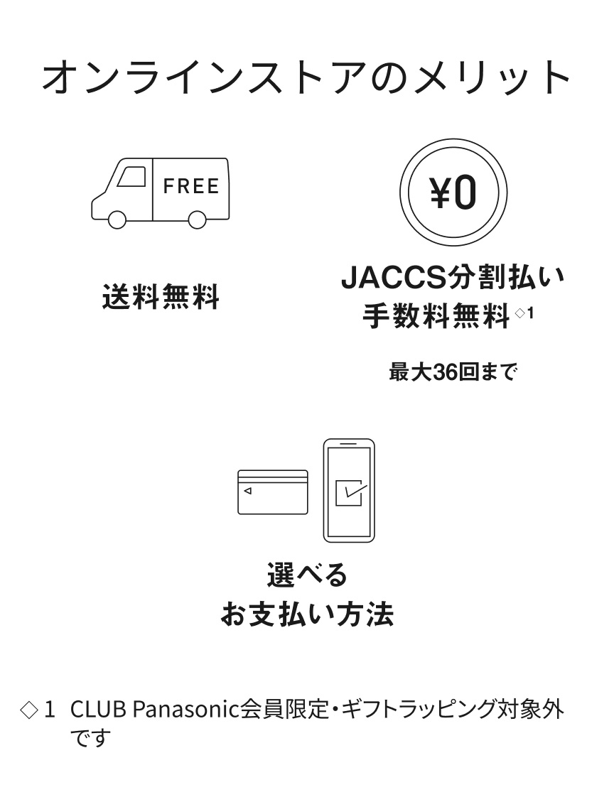 【オンラインストアのメリット】送料無料、JACCS分割払い 手数料無料 最大36回まで（CLUB Panasonic会員限定・ギフトラッピング対象外です）、選べるお支払い方法