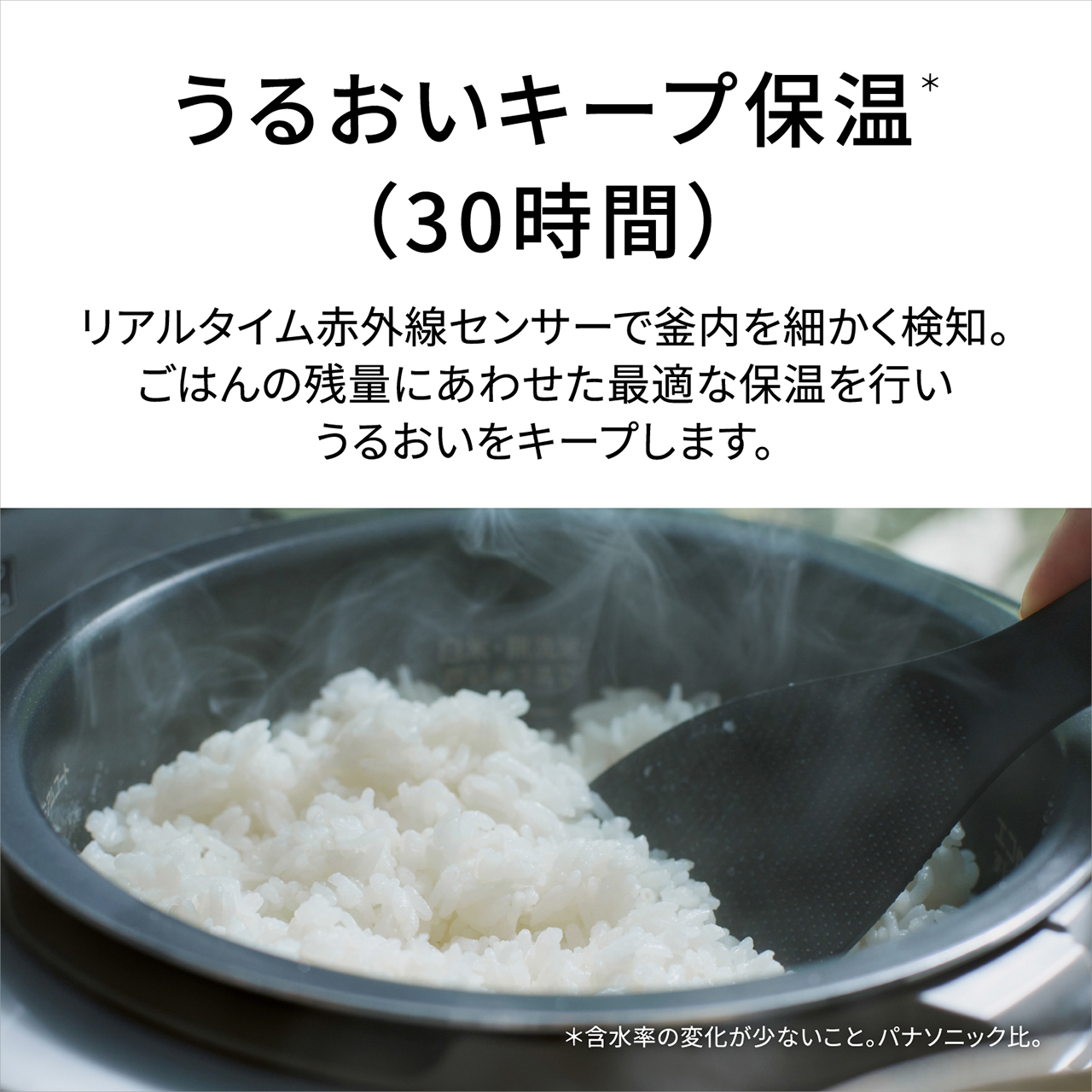 【うるおいキープ保温＊（30時間）】リアルタイム赤外線センサーで釜内を細かく検知。ごはんの残量にあわせた最適な保温を行い、うるおいをキープします。＊含水率の変化が少ないこと。パナソニック比。