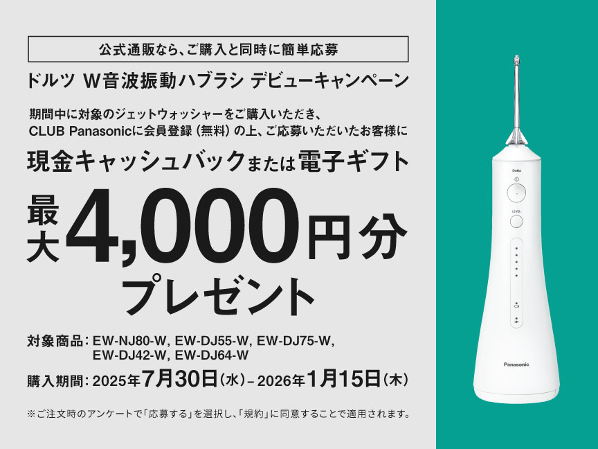 公式通販なら、ご購入と同時に簡単応募 ドルツ W音波振動ハブラシ デビューキャンペーン 期間中に対象のジェットウォッシャーをご購入いただき、CLUB Panasonicに会員登録（無料）の上、ご応募いただいたお客様に現金キャッシュバックまたは電子ギフト 最大4,000円分プレゼント 対象商品：EW-NJ80-W、EW-DJ55-W、EW-DJ75-W、EW-DJ42-W、EW-DJ64-W 購入期間：2025年7月30日（水）～2026年1月15日（木） ※ご注文時のアンケートで「応募する」を選択し、「規約」に同意することで適用されます。