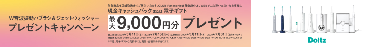 W音波振動ハブラシ&ジェットウォッシャープレゼントキャンペーン 対象商品を正規取扱店でご購入いただき、CLUB Panasonic会員登録の上、WEBでご応募いただいたお客様に現金キャッシュバックまたは電子ギフト最大9,000円分プレゼント 購入期間：2026年3月11日（水）～2026年7月15日（水） 応募期間：2026年3月11日（水）～2026年7月31日（金）16:59まで 対象商品：EW-DT88-S/K、EW-DP58-W/A/P、EW-DP38-W/K、EW-NJ80-W、EW-DJ55-W、EW-DJ75-W、EW-DJ42-W、EW-DJ64-W ※申込、電子ギフトの交換等には期間・各種条件があります。 Doltz