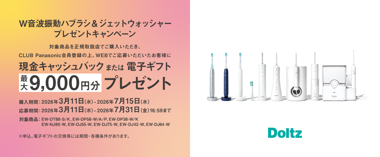 W音波振動ハブラシ&ジェットウォッシャープレゼントキャンペーン 対象商品を正規取扱店でご購入いただき、CLUB Panasonic会員登録の上、WEBでご応募いただいたお客様に現金キャッシュバックまたは電子ギフト最大9,000円分プレゼント 購入期間：2026年3月11日（水）～2026年7月15日（水） 応募期間：2026年3月11日（水）～2026年7月31日（金）16:59まで 対象商品：EW-DT88-S/K、EW-DP58-W/A/P、EW-DP38-W/K、EW-NJ80-W、EW-DJ55-W、EW-DJ75-W、EW-DJ42-W、EW-DJ64-W ※申込、電子ギフトの交換等には期間・各種条件があります。 Doltz